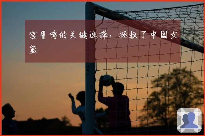 宫鲁鸣的关键选择，拯救了中国女篮