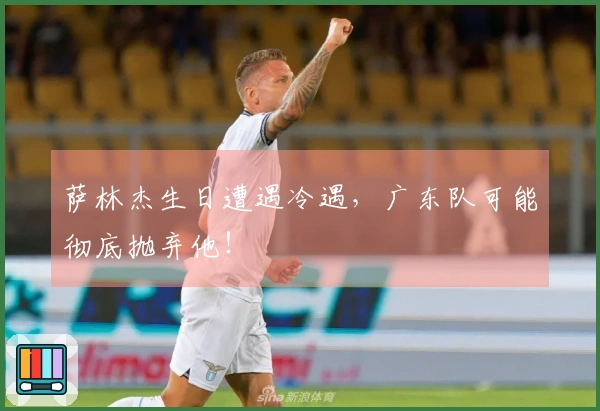 萨林杰生日遭遇冷遇，广东队可能彻底抛弃他！