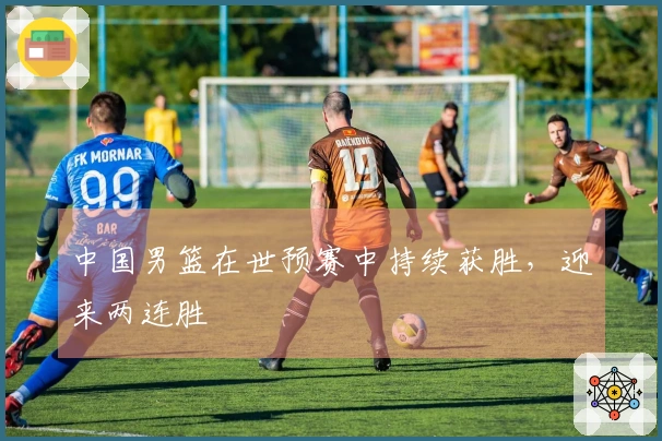 中国男篮在世预赛中持续获胜，迎来两连胜