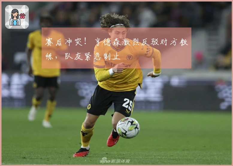 赛后冲突！亨德森激烈反驳对方教练，队友紧急制止