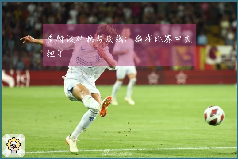 多特谈对抗与底线：我在比赛中失控了