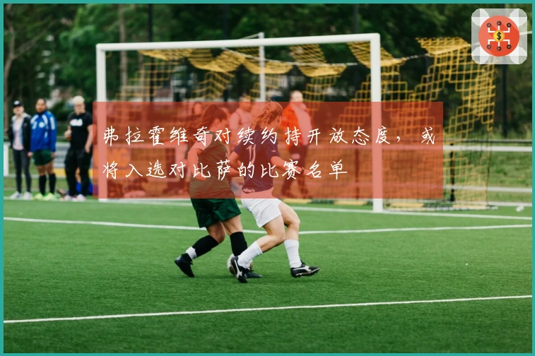 弗拉霍维奇对续约持开放态度，或将入选对比萨的比赛名单