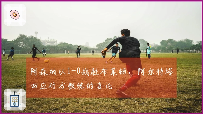 阿森纳以1-0战胜布莱顿，阿尔特塔回应对方教练的言论
