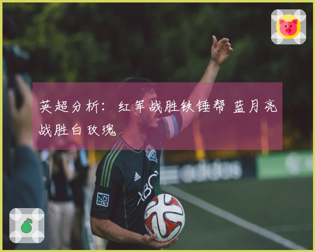 英超分析：红军战胜铁锤帮 蓝月亮战胜白玫瑰