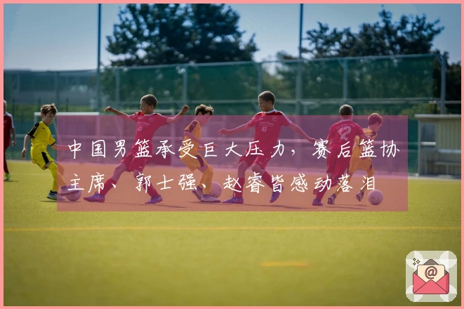 中国男篮承受巨大压力，赛后篮协主席、郭士强、赵睿皆感动落泪
