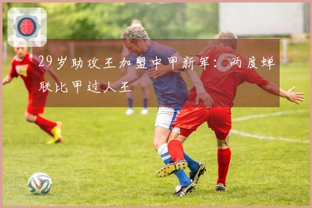 29岁助攻王加盟中甲新军：两度蝉联比甲过人王