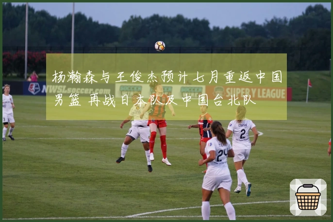 杨瀚森与王俊杰预计七月重返中国男篮 再战日本队及中国台北队