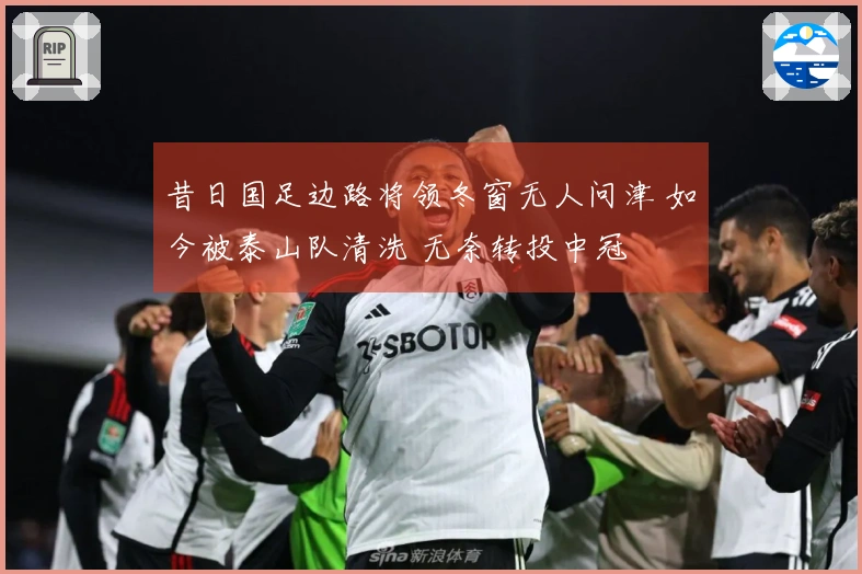 昔日国足边路将领冬窗无人问津 如今被泰山队清洗 无奈转投中冠