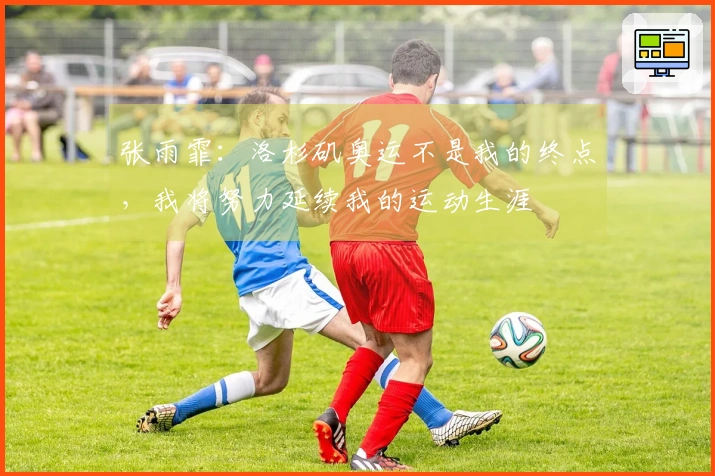张雨霏：洛杉矶奥运不是我的终点，我将努力延续我的运动生涯