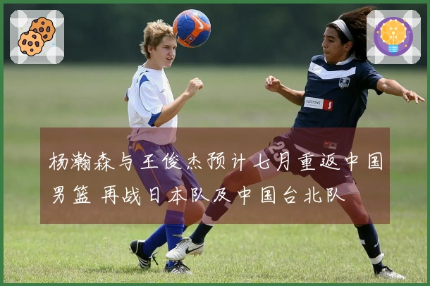 杨瀚森与王俊杰预计七月重返中国男篮 再战日本队及中国台北队