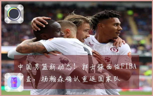 中国男篮新动态！郭士强面临FIBA审查，杨瀚森确认重返国家队