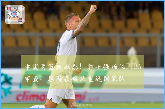 中国男篮新动态！郭士强面临FIBA审查，杨瀚森确认重返国家队