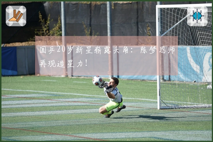 国乒20岁新星崭露头角：陈梦恩师再现造星力！