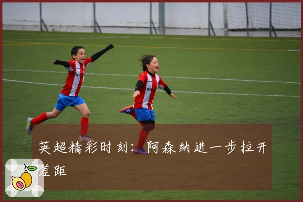 英超精彩时刻：阿森纳进一步拉开差距